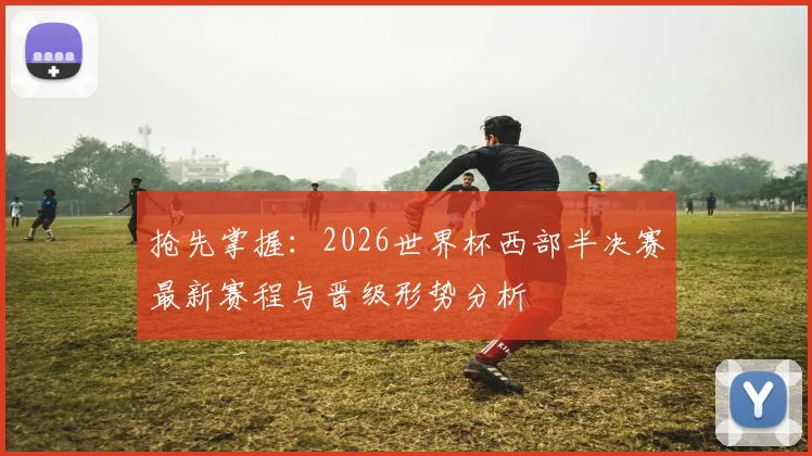 抢先掌握：2026世界杯西部半决赛最新赛程与晋级形势分析