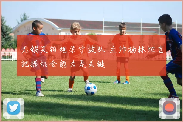 无锡吴钩绝杀宁波队 主帅杨林坦言把握机会能力是关键