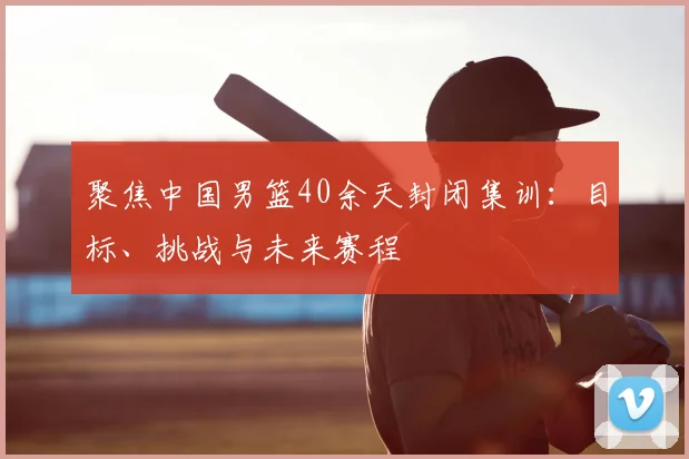 聚焦中国男篮40余天封闭集训：目标、挑战与未来赛程