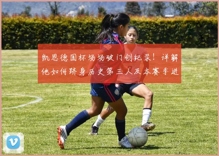 凯恩德国杯场场破门创纪录！详解他如何跻身历史第三人及本赛季进球全回顾