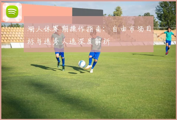 湖人休赛期操作指南：自由市场目标与选秀人选深度解析