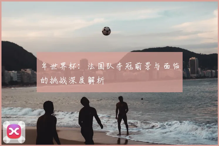年世界杯：法国队夺冠前景与面临的挑战深度解析