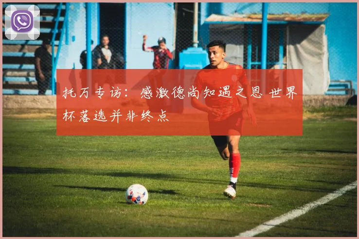 托万专访：感激德尚知遇之恩 世界杯落选并非终点