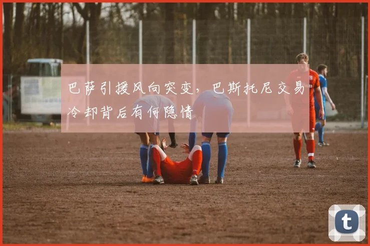巴萨引援风向突变，巴斯托尼交易冷却背后有何隐情