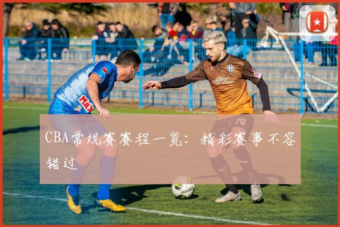 CBA常规赛赛程一览:精彩赛事不容错过