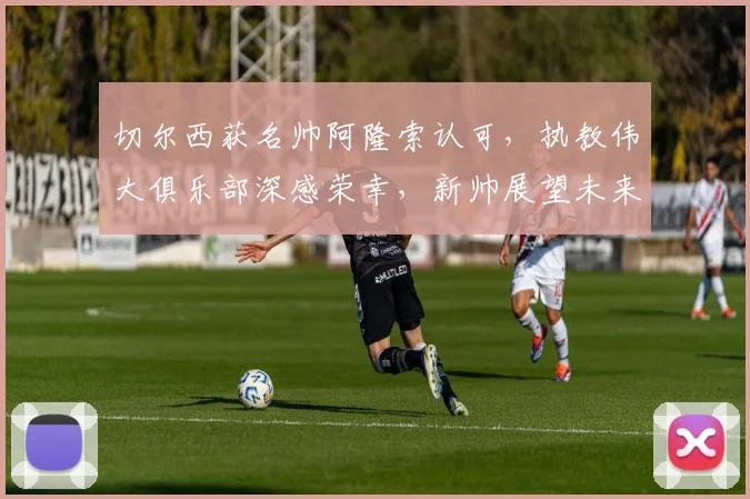 切尔西获名帅阿隆索认可，执教伟大俱乐部深感荣幸，新帅展望未来