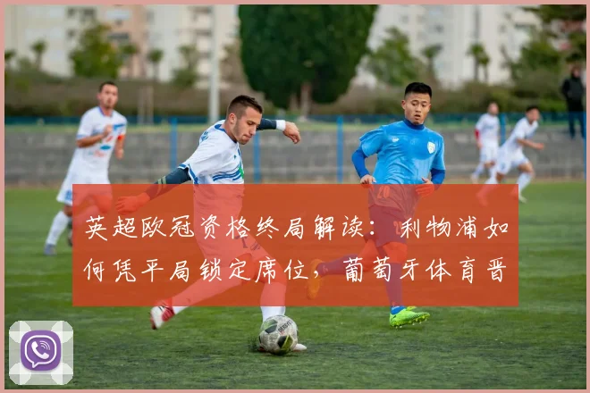 英超欧冠资格终局解读：利物浦如何凭平局锁定席位，葡萄牙体育晋级之路与英超第六名出局分析